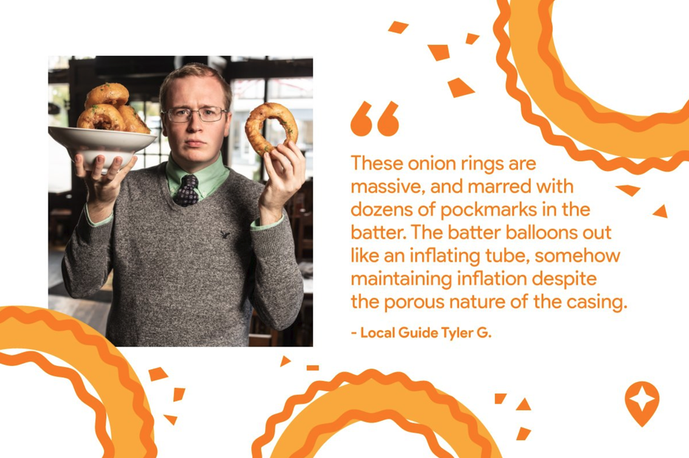 Caption: An image that shows a photo of Local Guide  Tyler Groenendal holding up onion rings next to a quote from one of his reviews about onion rings on Google Maps surrounded by illustrations of onion rings.